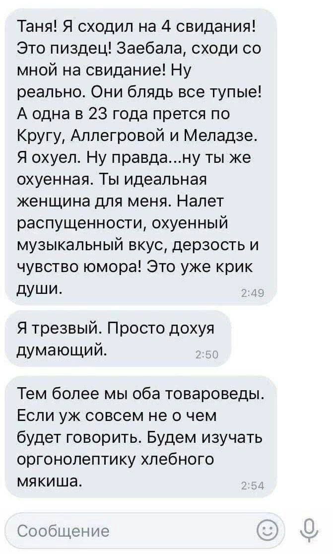 Таня! Я сходил на 4 свидания! Это пиздец! Заебала, сходим со мной на свидание! Ну реально. Они блять все тупые! А одна в 23 года прется по Кргуу, Аллегровой и Меладзе. Я охуел. Ну правда...ну ты же идеальная женщина для меня. Налет распущенности, охуенный музыкальный вкус, дерзость и чувство юмора! Это уже крик души. Я трезвый. Просто дохуя думающий. Тем более мы оба товароведы. Если уж совсем не о чем будет говорить. Будем изучать органолептику хлебного мякиша.