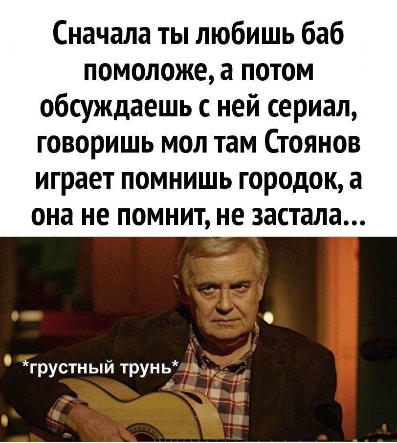 Сначала ты любишь баб помоложе, а потом обсуждаешь с ней сериал, говоришь мол там Стоянов играет помнишь городок, а она не помнит, не застала…