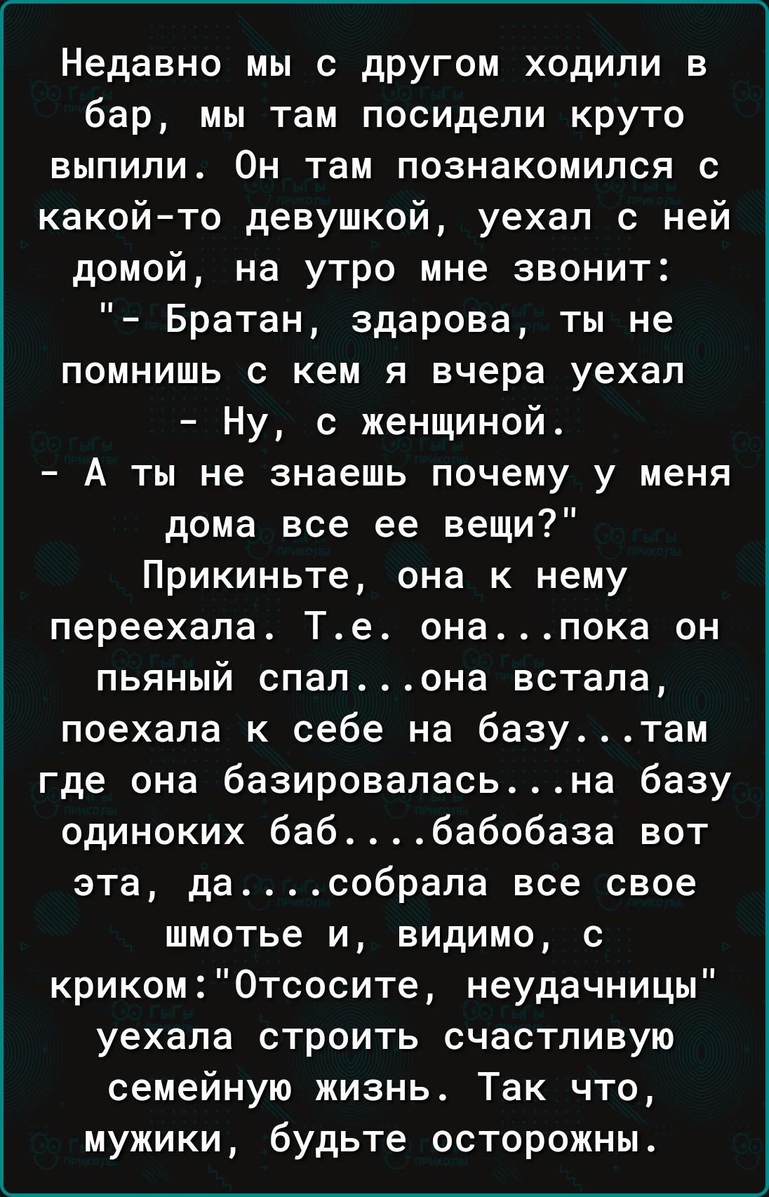 Недавно мы с другом ходили в бар, мы там посидели круто выпили. Он там познакомился с какой-то девушкой, уехал с ней домой, на утро мне звонит: «Братан, здорова, ты не помнишь с кем я вчера уехал?» — «Ну, с женщиной». — «А ты не знаешь почему у меня дома все её вещи?» Прикиньте, она к нему переехала. Т., она пока он пьяный спал… она встала, поехала к себе на базу, там где она базировалась — на базу одиноких баб… бабобаза вот эта, да, собрала все свое шматье и уехала. Так что, мужики, будьте осторожны.