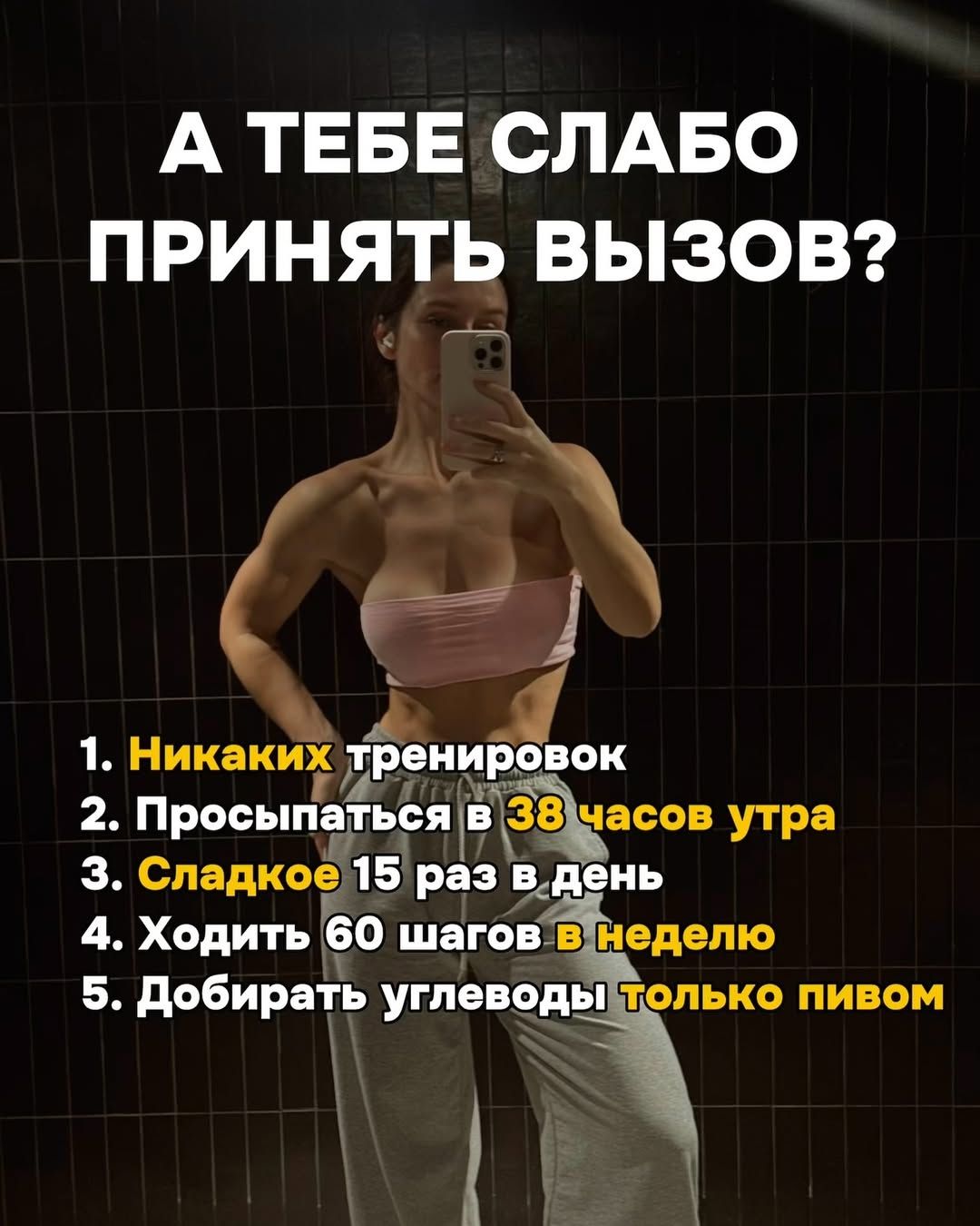 А ТЕБЕ СЛАБО ПРИНЯТЬ ВЫЗОВ?
1. Никаких тренировок
2. Просыпаться в 38 часов утра
3. Сладкое 15 раз в день
4. Ходить 60 шагов в неделю
5. Добирать углеводы только пивом