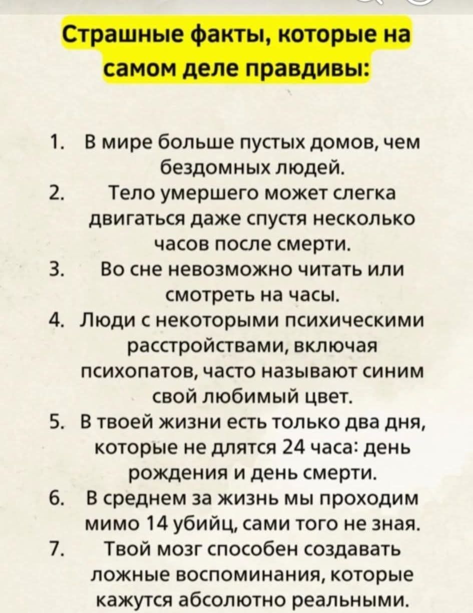 Страшные факты, которые на самом деле правдивы:
1. В мире больше пустых домов, чем бездомных людей.
2. Тело умершего может немного двигаться даже спустя несколько часов после смерти.
3. Во сне невозможно читать или смотреть на часы.
4. Люди с некоторыми психическими расстройствами, включая психопатов, часто называют своим любимым цветом.
5. В твоей жизни есть только два дня, которые не длются 24 часа: день рождения и день смерти.
6. В среднем за жизнь мы проходим мимо 14 убийц, сами того не зная.
7. Твой мозг способен создавать ложные воспоминания, которые кажутся абсолютно реальными.
