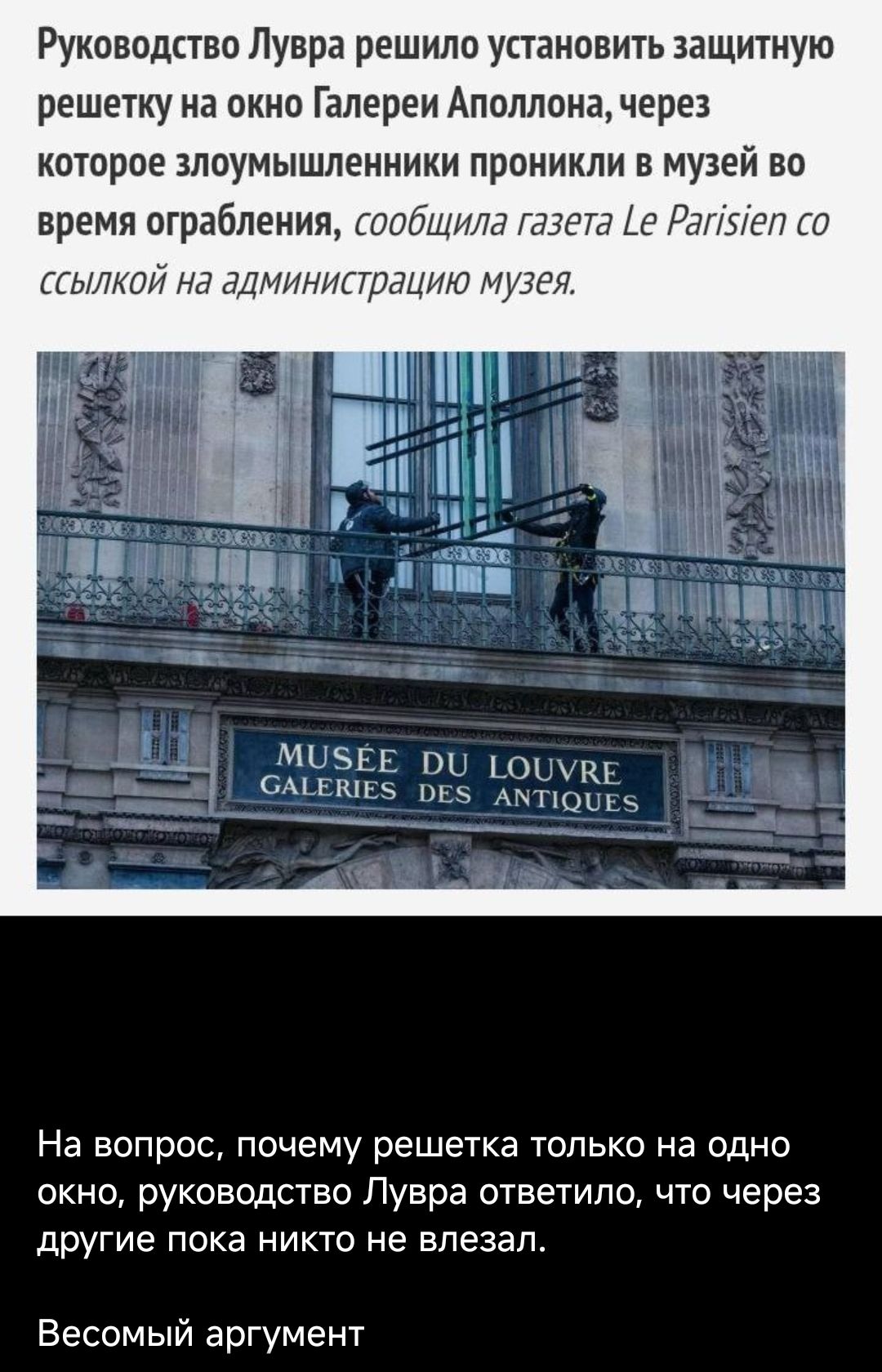 Руководство Лувра решило установить защитную решетку на окно Галереи Апполлон, через которое злоумышленники проникли в музей во время ограбления, сообщил Le Parisien. На вопрос, почему решетка только на одно окно, ответили, что через другие пока никто не взлезал.