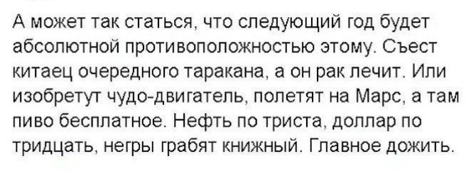 А может так статься, что следующий год будет абсолютной противоположностью этому. Съест китайец очередного таракана, а он рак лечит. Или изобретут чудо-двигатель, полетят на Марс, а там пиво бесплатно. Нефть по тридцать, доллар по тридцать, негры грабят книжный. Главное дожить.