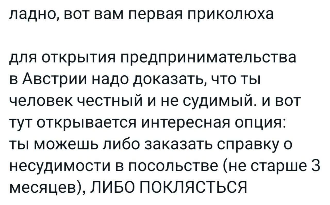 ладно, вот вам первая приколюха для открытия предпринимательства в Австрии надо доказать, что ты человек честный и не судимый. и вот тут открывается интересная опция: ты можешь либо заказать справку о несудимости в посольстве (не старше 3 месяцев), ЛИБО ПОКЛЯСТЬСЯ