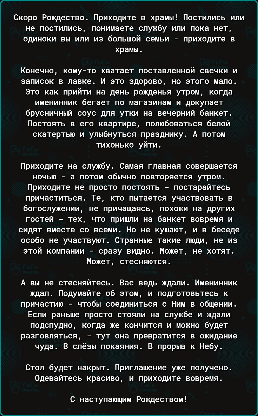Скоро Рождество. Приходите в храмы! Постились или не постились, понимаете службу или пока нет, одиноки вы или из большой семьи — приходите в храмы. Конечно, кому-то хватает поставленной свечки и записок в лавке. И это здорово, но этого мало. Это как прийти на день рождения утром, когда именинник бегает по магазинам и покупает бурный соус... Приходите на службу. Самая главная совершается ночью — а потом обычно повторяется утром. Приходите, не просто постоять — постарайтесь присоединиться. Те, кто пришли, сидят вместе. Странные такие люди, не из этой компании — страх мешает. Но не бойтесь. А вы не стесняйтесь. Вас ведь ждали. Именинник ждал. Подумайте об этом, и подготовьтесь к причастию — чтобы соединиться с Ним в общении. Если раньше просто стояли на службе и ждали перемен, — тут она превратится в ожидание чуда. В слёзы покаяния. В прорыв к Небу. Стол будет накрыт. Приглашение уже получено. Одеваться красиво, и приходите вовремя. С наступающим Рождеством!