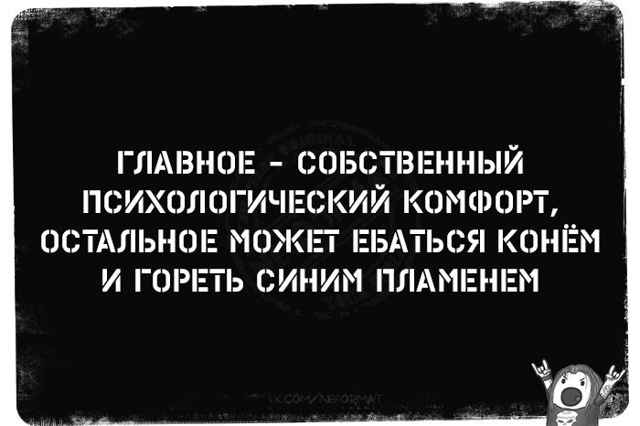 ГЛАВНОЕ - СОБСТВЕННЫЙ ПСИХОЛОГИЧЕСКИЙ КОМФОРТ, ОСТАЛЬНОЕ МОЖЕТ ЕБАТЬСЯ КОНЁМ И ГОРЕТЬ СИНИМ ПЛАМЕНЕМ