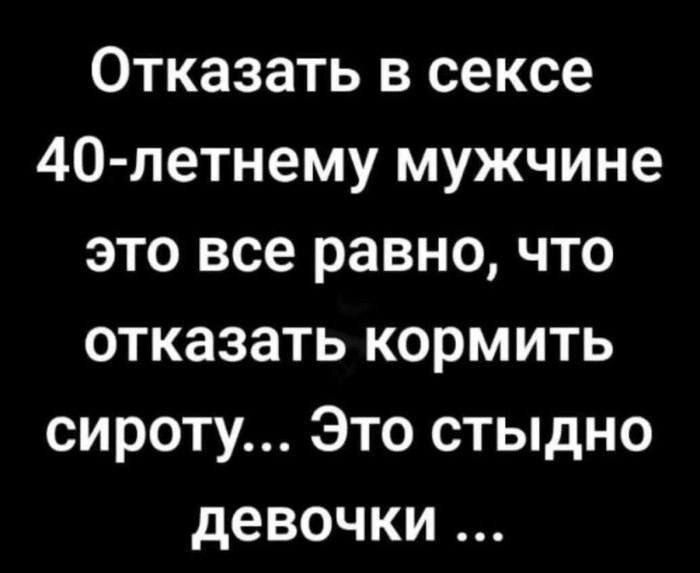 Отказать в сексе 40-летнему мужчине это все равно, что отказаться кормить сироту... Это стыдно девочки ...