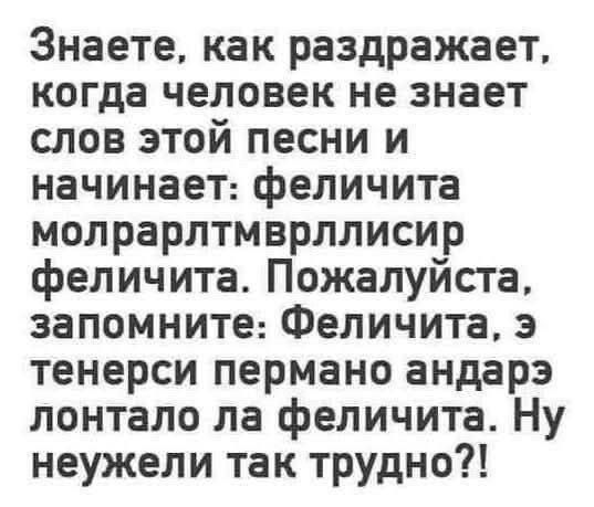 Знаете, как раздражает, когда человек не знает слов этой песни и начинает: фелициита молларлтмврллисир фелициита. Пожалуйста, запомните: Фелициита, э тенерси пермно андзар лонтало ла фелициита. Ну неужели так трудно?!