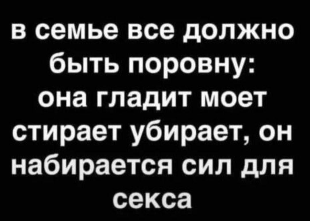 в семье все должно быть поровну: она гладит моет стирает убирает, он набирается сил для секса