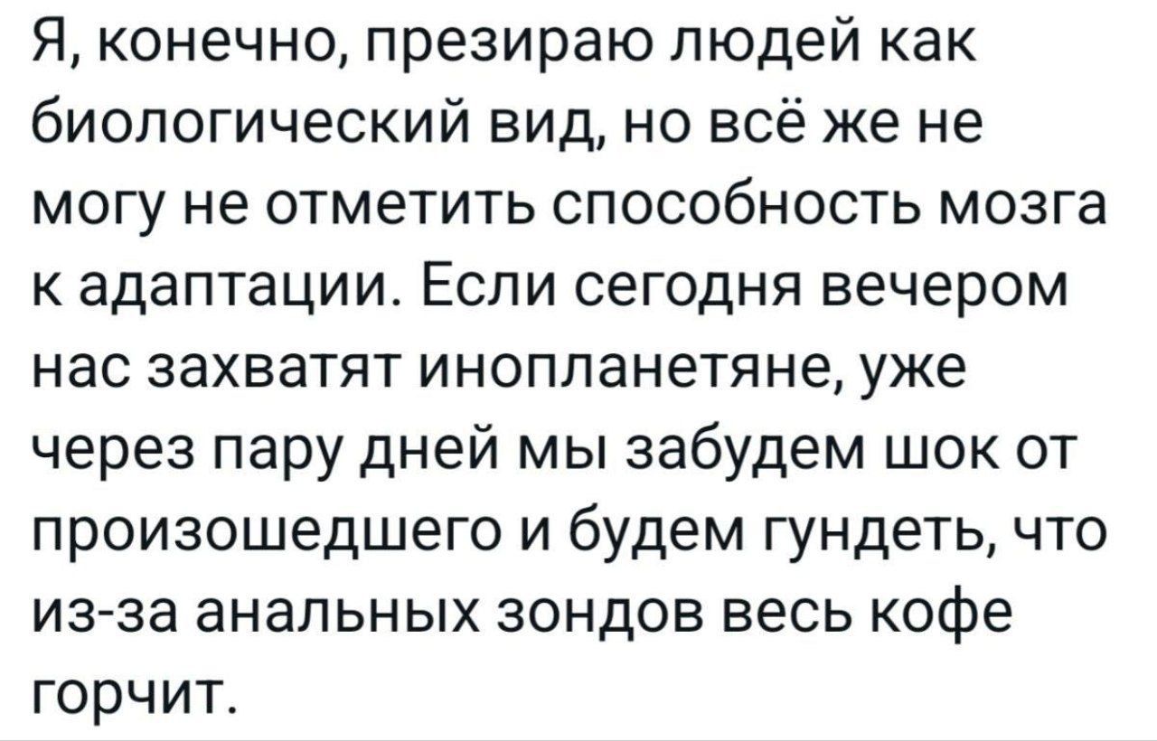 Я, конечно, презираю людей как биологический вид, но всё же не могу не отметить способность мозга к адаптации. Если сегодня вечером нас захватят инопланетяне, уже через пару дней мы забудем шок от произошедшего и будем гундеть, что из-за анальных зондов весь кофе горчит.
