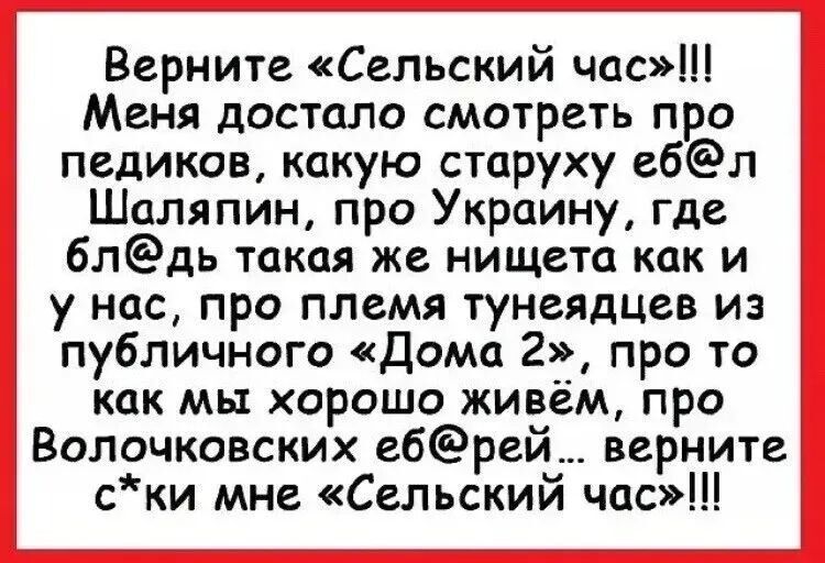 Верните «Сельский час»!!! Меня достало смотреть про педиков, какую старуху еб@л Шаляпин, про Украину, где бл@д такая же нищета как и у нас, про племя тунeядцев из пабличного «Дома 2», про то как мы хорошо живём, про Волочковских е@ёй... верните сёки мне «Сельский час»!!!