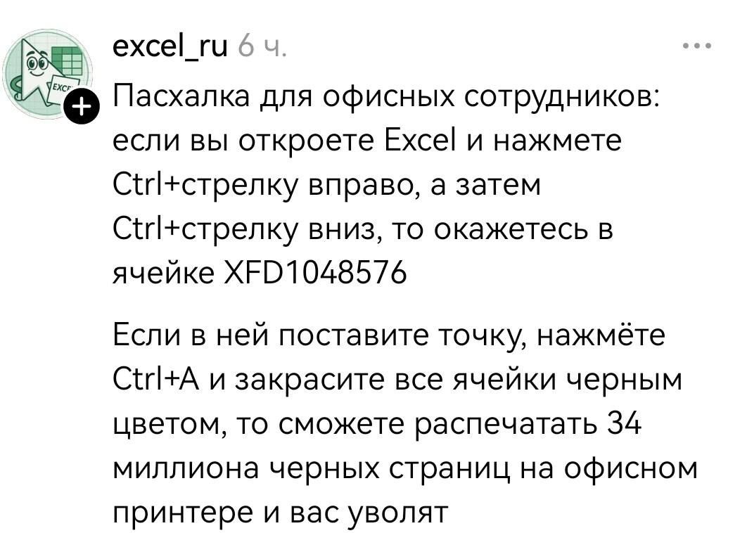 Пасхалка для офисных сотрудников: если вы откроете Excel и нажмете Ctrl+стрелку вправо, а затем Ctrl+стрелку вниз, то окажетесь в ячейке XFD1048576. Если в ней поставите точку, нажмёте Ctrl+A и закрасите все ячейки черным цветом, то сможете распечатать 34 миллиона черных страниц на офисном принтере и вас уволят.