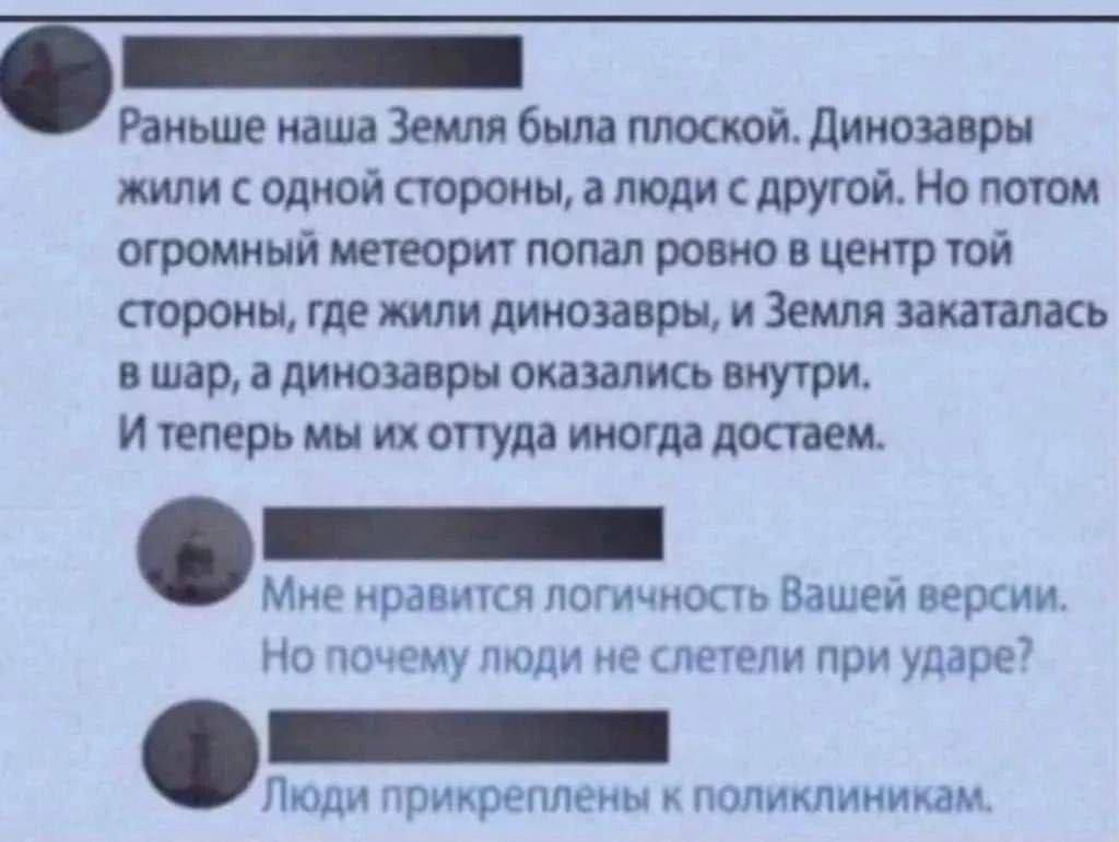 Раньше наша Земля была плоской. Динозавры жили с одной стороны, а люди с другой. Но потом огромный метеорит попал ровно в центр той стороны, где жили динозавры, и Земля закаталась в шар, а динозавры оказались внутри. И теперь мы их оттуда иногда достаем. Мне нравится логичность Вашей версии. Но почему люди не слетели при ударе? Люди прикреплены к п