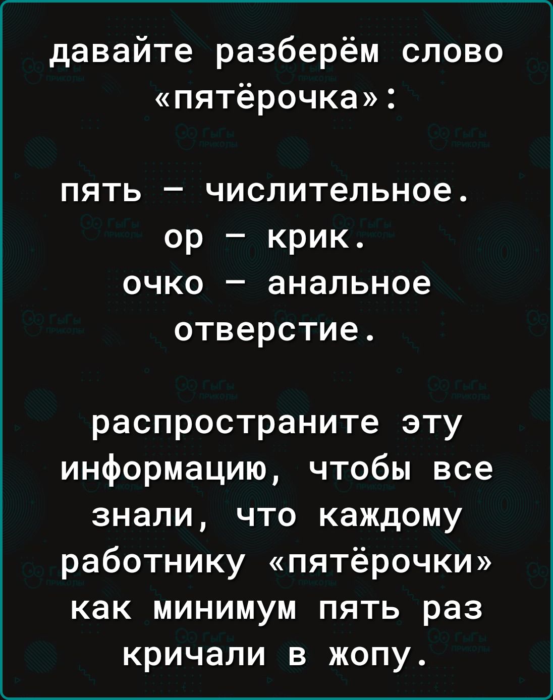 давайте разберём слово «пятёрочка»: пять — числительное. ор — крик. очко — анальное отверстие. распространите эту информацию, чтобы все знали, что каждому работнику «пятёрочки» как минимум пять раз кричали в жопу.
