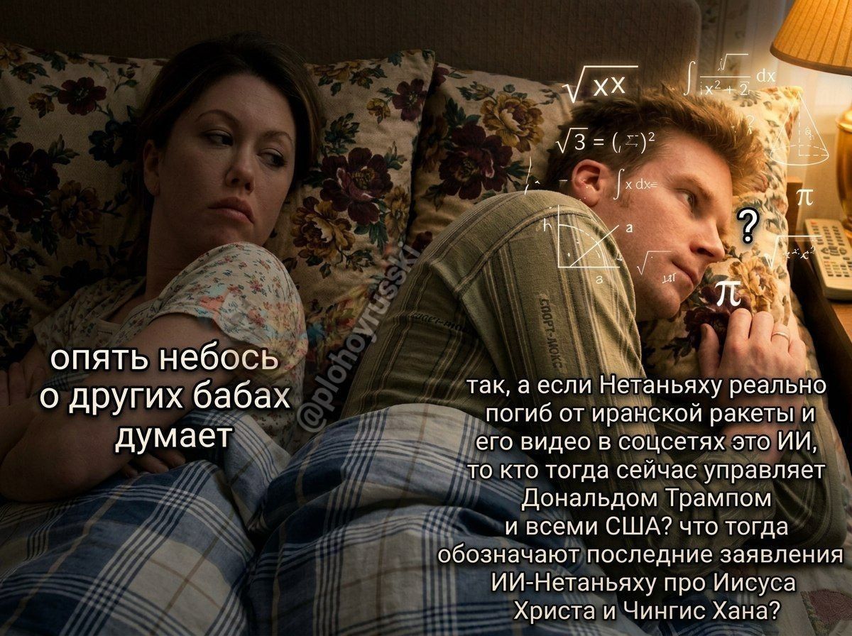 опять небось о других бабах думает так, а если Нетаньяху реально погиб от иранской ракеты и его видео в соцсетях это ИИ, то кто тогда сейчас управляет Дональдом Трампом и всеми США? что тогда обозначают последние заявления ИИ-Нетаньяху про Иисуса Христа и Чингис Хана?