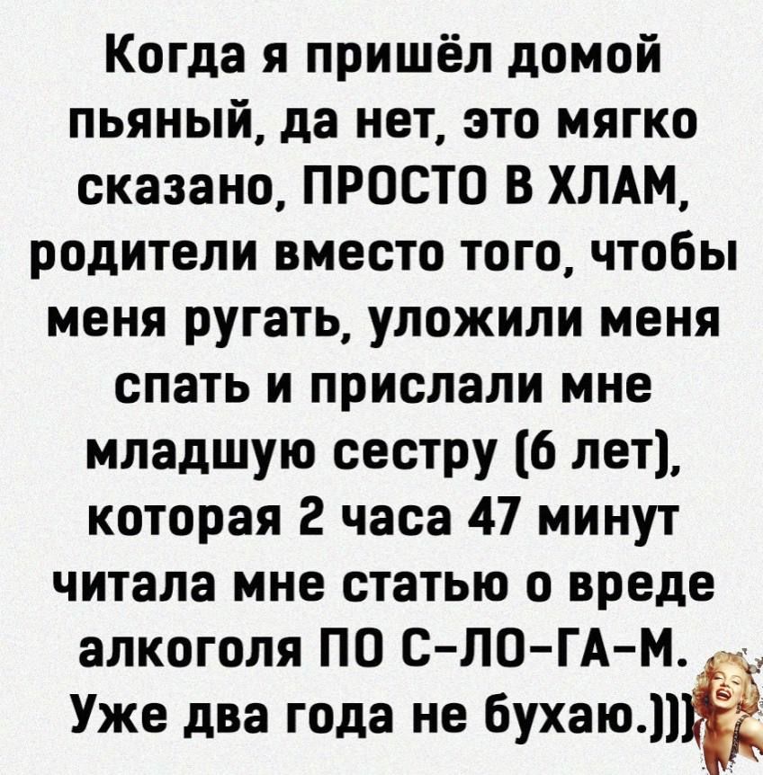 Когда я пришёл домой пьяный да нет это мягко сказано ПРОСТО В ХЛАМ родители вместо того чтобы меня ругать уложили меня спать и прислали мне младшую сестру 6 лет которая 2 часа 47 минут читала мне статью о вреде алкоголя ПО С ЛО ГА М Уже два года не бухаю