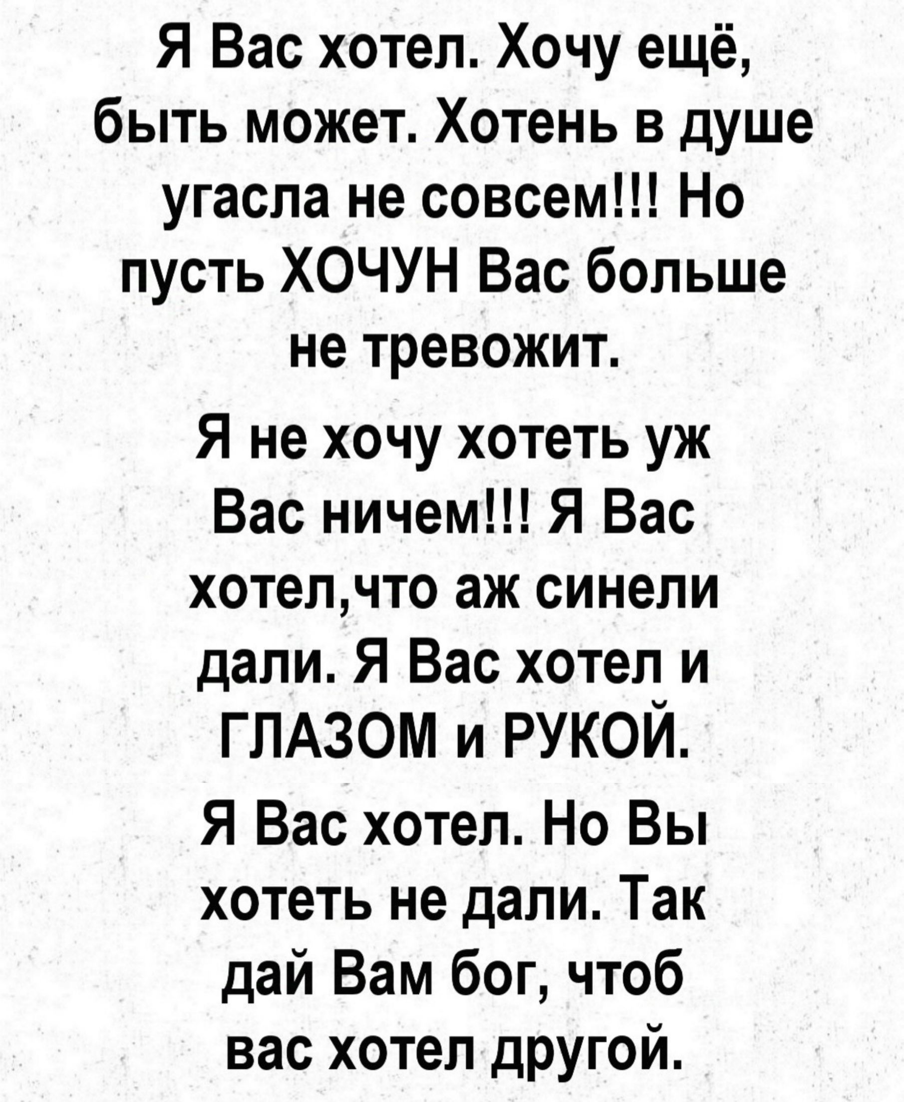 Я Вас хотел Хочу ещё быть может Хотень в душе угасла не совсем Но пусть ХОЧУН Вас больше не тревожит Я не хочу хотеть уж Вас ничем Я Вас хотелчто аж синели дали Я Вас хотел и ГЛАЗОМ и РУКОЙ Я Вас хотел Но Вы хотеть не дали Так дай Вам бог чтоб вас хотел другой