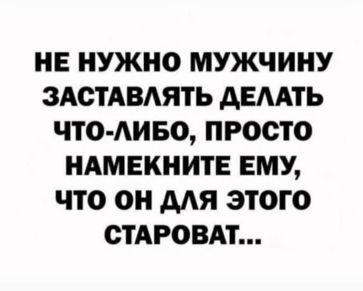 НЕ НУЖНО МУЖЧИНУ ЗАСТАВЛЯТЬ ДЕЛАТЬ ЧТО ЛИБО ПРОСТО НАМЕКНИТЕ ЕМУ ЧТО ОН ДЛЯ ЭТОГО СТАРОВАТ