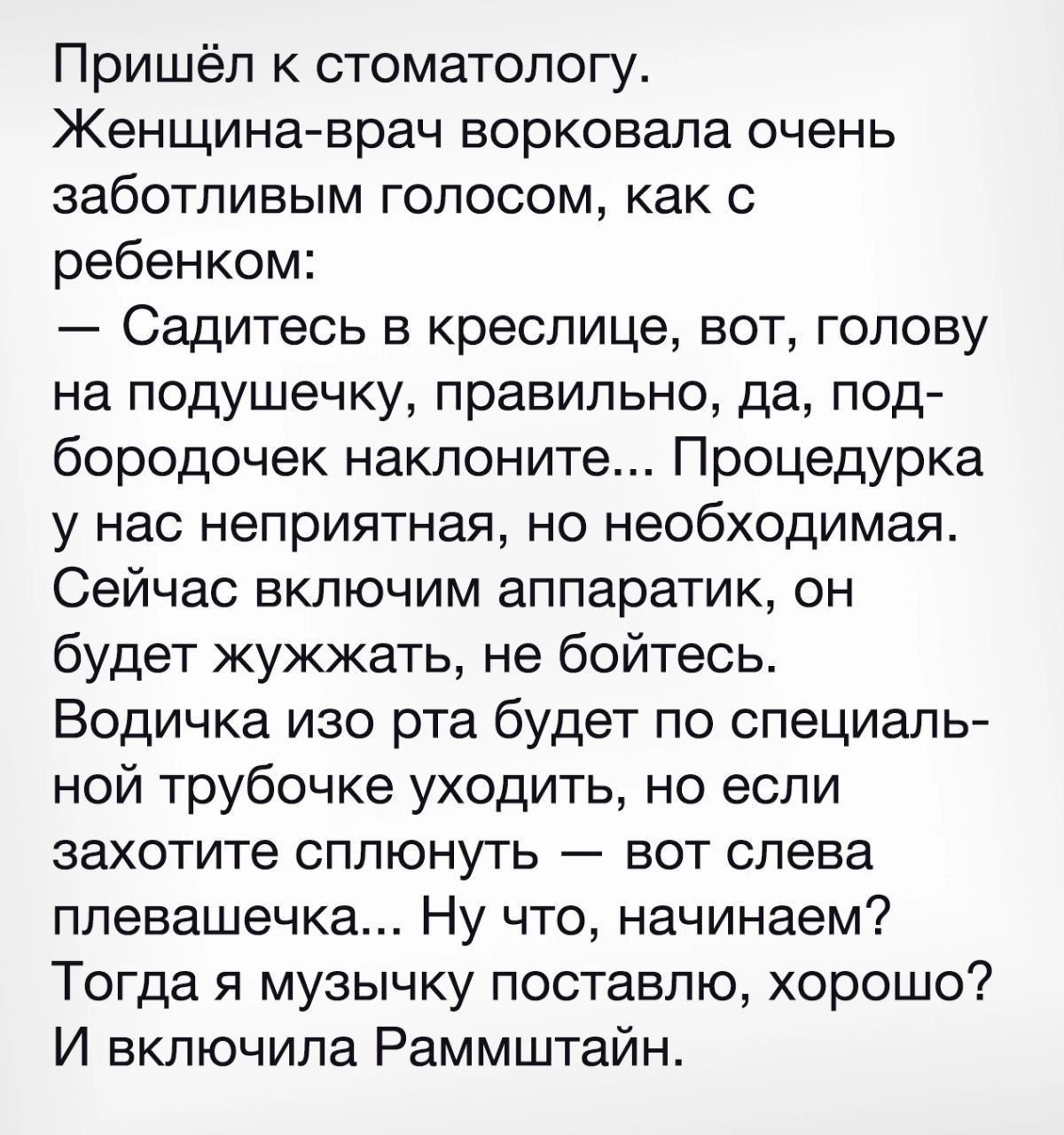 Пришёл к стоматологу Женщина врач ворковала очень заботливым голосом как с ребенком Садитесь в креслице вот голову на подушечку правильно да под бородочек наклоните Процедурка у нас неприятная но необходимая Сейчас включим аппаратик он будет жужжать не бойтесь Водичка изо рта будет по специаль ной трубочке уходить но если захотите сплюнуть вот слев