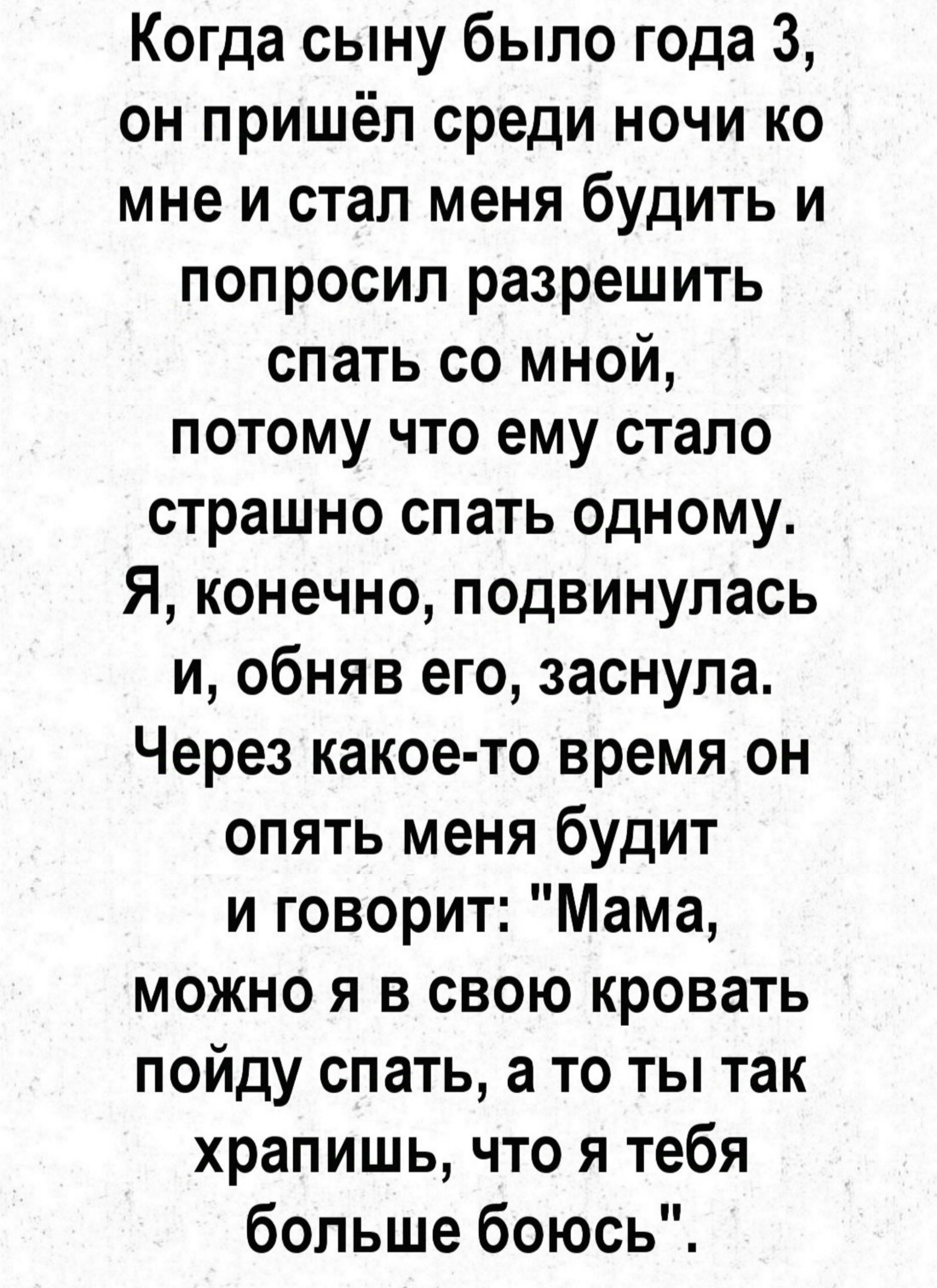 Когда сыну было года 3 он пришёл среди ночи ко мне и стал меня будить и попросил разрешить спать со мной потому что ему стало страшно спать одному Я конечно подвинулась и обняв его заснула Через какое то время он опять меня будит и говорит Мама можно я в свою кровать пойду спать а то ты так храпишь что я тебя больше боюсь