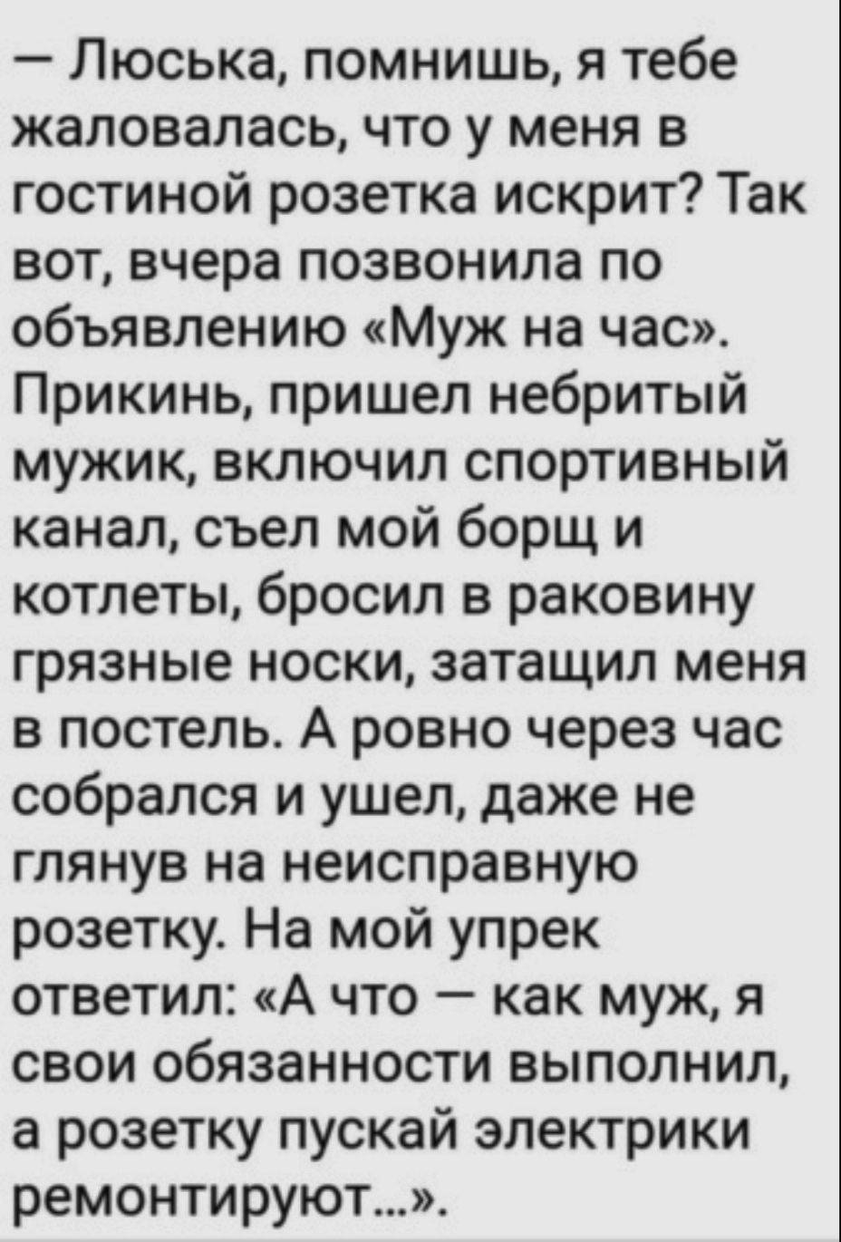 Люська помнишь я тебе жаловалась что у меня в гостиной розетка искрит Так вот вчера позвонила по объявлению Муж на час Прикинь пришел небритый мужик включил спортивный канал съел мой борщ и котлеты бросил в раковину грязные носки затащил меня в постель А ровно через час собрался и ушел даже не глянув на неисправную розетку На мой упрек ответил А чт