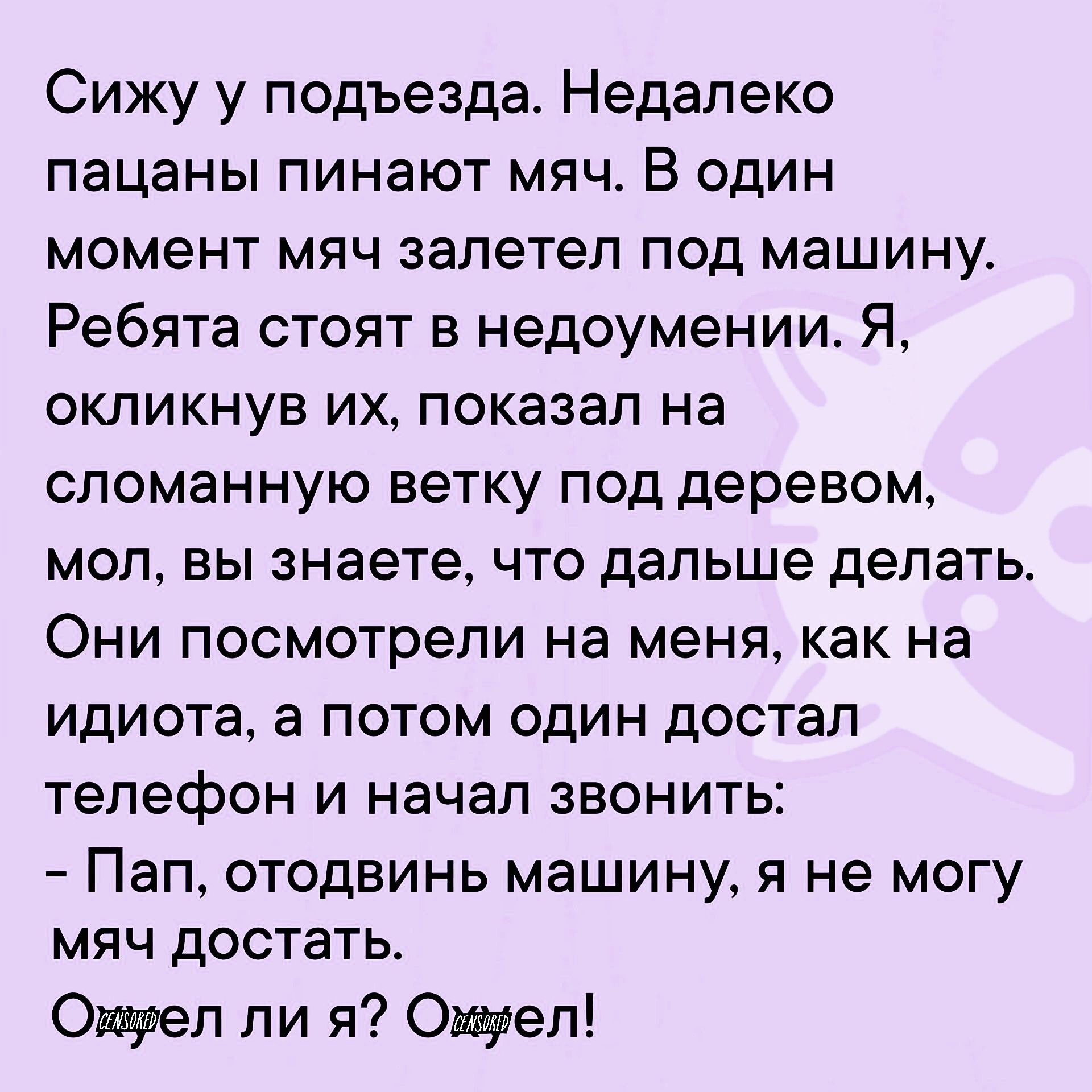 Сижу у подъезда Недалеко пацаны пинают мяч В один момент мяч залетел под машину Ребята стоят в недоумении Я окликнув их показал на сломанную ветку под деревом мол вы знаете что дальше делать Они посмотрели на меня как на идиота а потом один достал телефон и начал звонить Пап отодвинь машину я не могу мяч достать Ожуел ли я Ожмуел