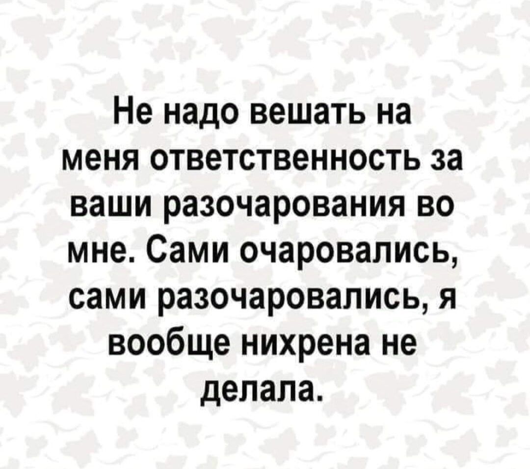 Не надо вешать на меня ответственность за ваши разочарования во мне Сами очаровались сами разочаровались я вообще нихрена не делала