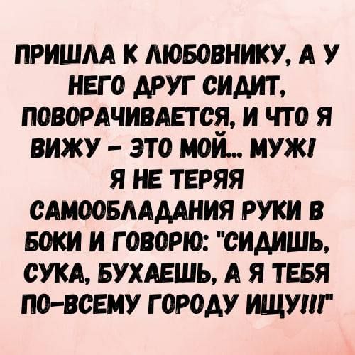 ПРИШЛА К ЛЮБОВНИКУ А У НЕГО ДРУГ СИДИТ ПОВОРАЧИВАЕТСЯ И ЧТО Я ВИЖУ ЭТО МОЙ МУЖГ Я НЕ ТЕРЯЯ САМООБЛАДАНИЯ РУКИ В БОКИ И ГОВОРЮ СИДИШЬ СУКА БУХАЕШЬ А Я ТЕБЯ ПО ВСЕМУ ГОРОДУ ИЩУ