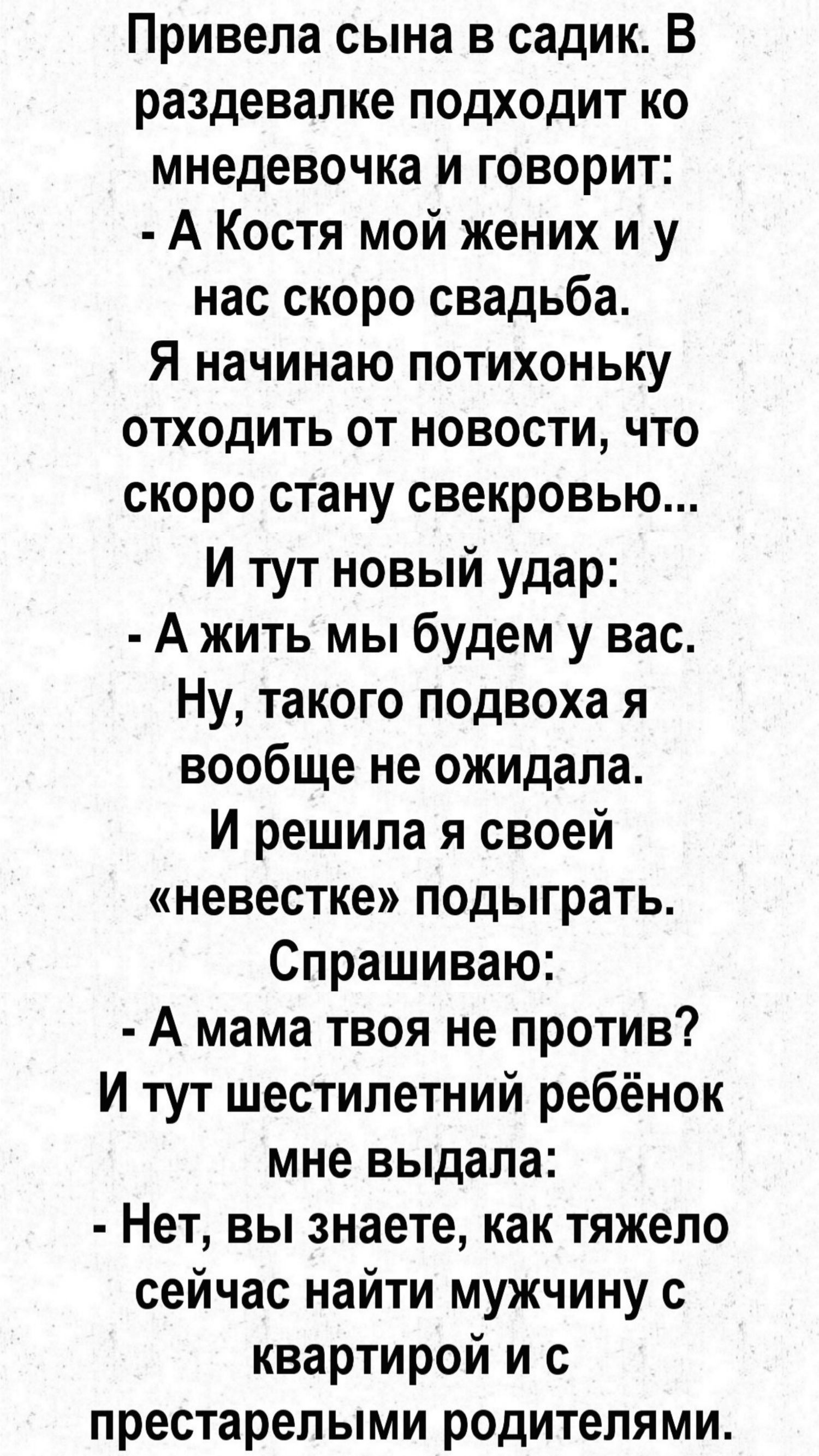 Привела сына в садик. В раздевалке подходит ко мнедевочка и говорит:  а костя мой жених и у нас скоро свадьба. Я начинаю потихоньку отходить от новости, что скоро стану свекровью... И тут новый удар:  ажить мы будем у вас. Ну, такого подвоха я вообще не ожидала. И решила я своей «невестке» подыграть. Спрашиваю:  а мама твоя не против? И тут шестилетний ребёнок мне выдала:  нет, вы знаете, как тяжело сейчас найти мужчину с квартирой и с престарелыми родителями.
Привела сына в садик. В раздевалке подходит ко мнедевочка и говорит:  а костя мой жених и у нас скоро свадьба. Я начинаю потихоньку отходить от новости, что скоро стану свекровью... И тут новый удар:  ажить мы будем у вас. Ну, такого подвоха я вообще не ожидала. И решила я своей «невестке» подыграть. Спрашиваю:  а мама твоя не против? И тут шестилетний ребёнок мне выдала:  нет, вы знаете, как тяжело сейчас найти мужчину с квартирой и с престарелыми родителями.