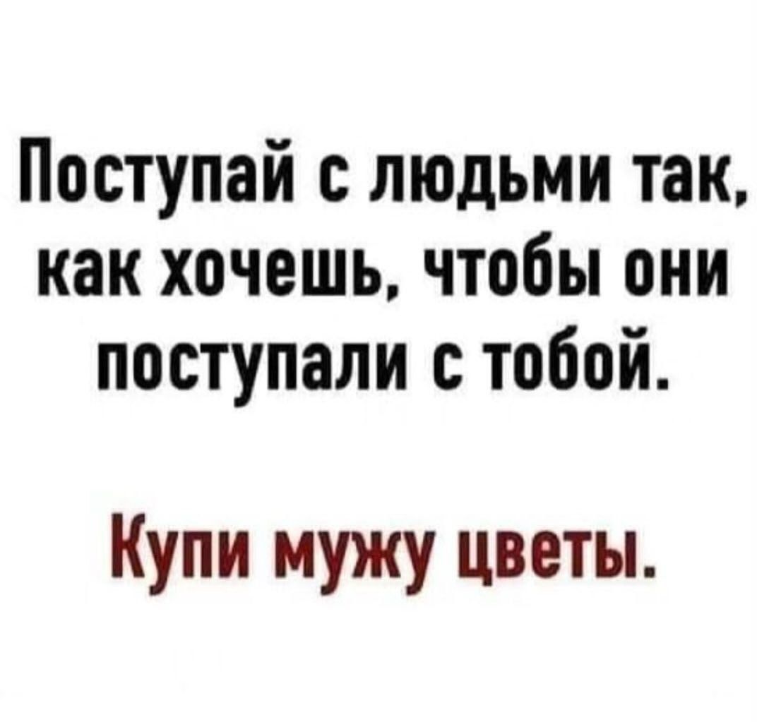 Поступай с людьми так, как хочешь, чтобы они поступали с тобой.
Купи мужу цветы.
