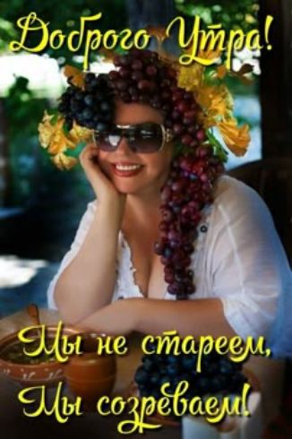 Доброе Утро! Мы не стареем, Мы созреваем!