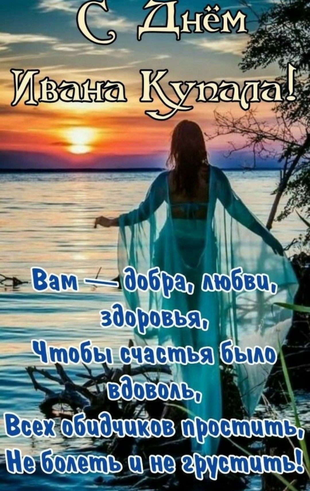 С Днём Ивана Купала! Вам — добра, любви, здоровья, Чтобы счастья было вдоволь, Всех обидчиков простить, Не болеть и не грустить!