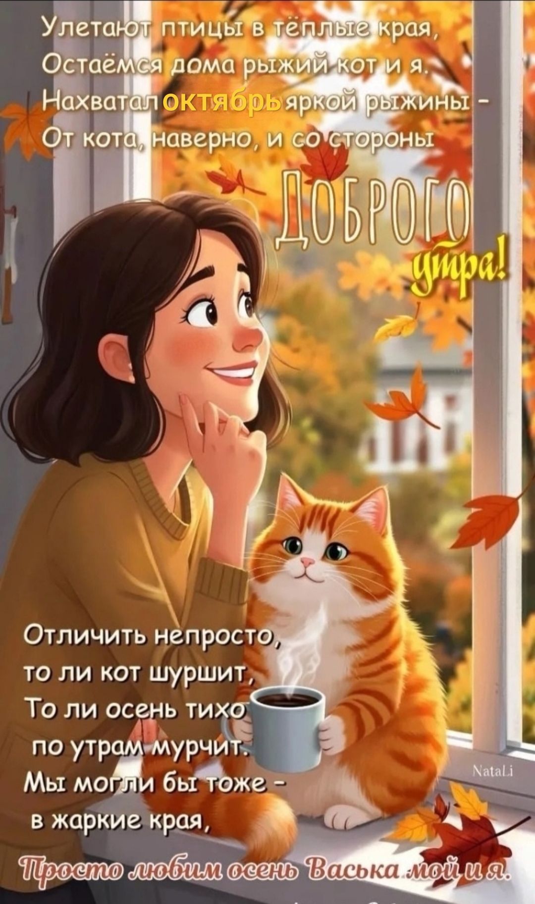 Улетают птицы в тёплые края, Остаёмся дома рыжий кот и я. Нахватал октябрь яркой рыжины - От кота, наверное, и со стороны
ДОРОГО утро!

Отличить непросто, то ли кот шуршит, То ли осень тихо по утрам мурчит. Мы могли бы тоже - в жаркие края, Просто любим осень Васька мой и я.