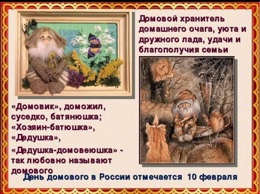 Домовой хранитель домашнего очага, уюта и дружного лада, удачи и благополучия семьи. «Домовик», домовик, соседко, батяюшка; «Хозяин-батюшка», «Дедушка»; «Дедушка-домовешка» — так любовно называют домового в России. День домового в России отмечается 10 февраля.