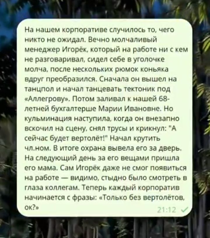 На нашем корпорате случилось то, чего никто не ожидал. Вечер молчаливый менеджер Игорёк, который на работе ни с кем не разговаривал, сидел себе в уголочке молча, после нескольких рюмок коньяка вдруг преобразился. Сначала он вышел на танцпол и начал танцевать тектоник под «Аллергову». Потом заливал к нашей 68-летней бухгалтерше Марии Ивановне. Но кульминация наступила, когда он внезапно вскинулся на сцену, снял трусы и крикнул: «А сейчас будет вертолёт!» Начал крутить чем-то. В итоге охрана вывела его за дверь. На следующий день за его вещами пришла его мама. Сам Игорёк даже не смог появиться на работе — видно, стыдно было смотреть в глаза коллегам. Теперь каждый корпоратив начинается с фразы: «Только без вертолётов, ок?»