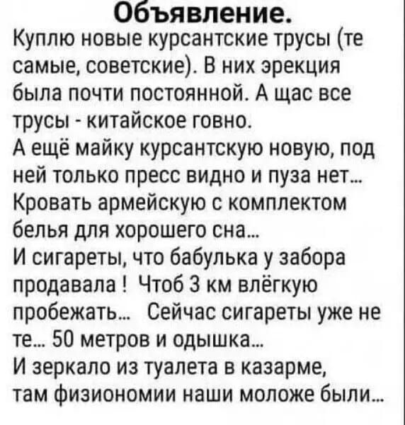 Объявление. Куплю новые курсанстские трусы (те самые, советские). В них эрекция была почти постоянной. А щас все трусы — китайское гавно. А ещё майку курсанскую новую, под ней только пресс видно и пузa нет... Кровать армейскую с комплектом белья для хорошего сна... И сигареты, что бабулька у забора продавала! Чтоб 3 км лёгкую пробежать... Сейчас сигареты уже не те... 50 метров и одышка... И зеркало из туалета в казарме, там физиономии наши молодые были...