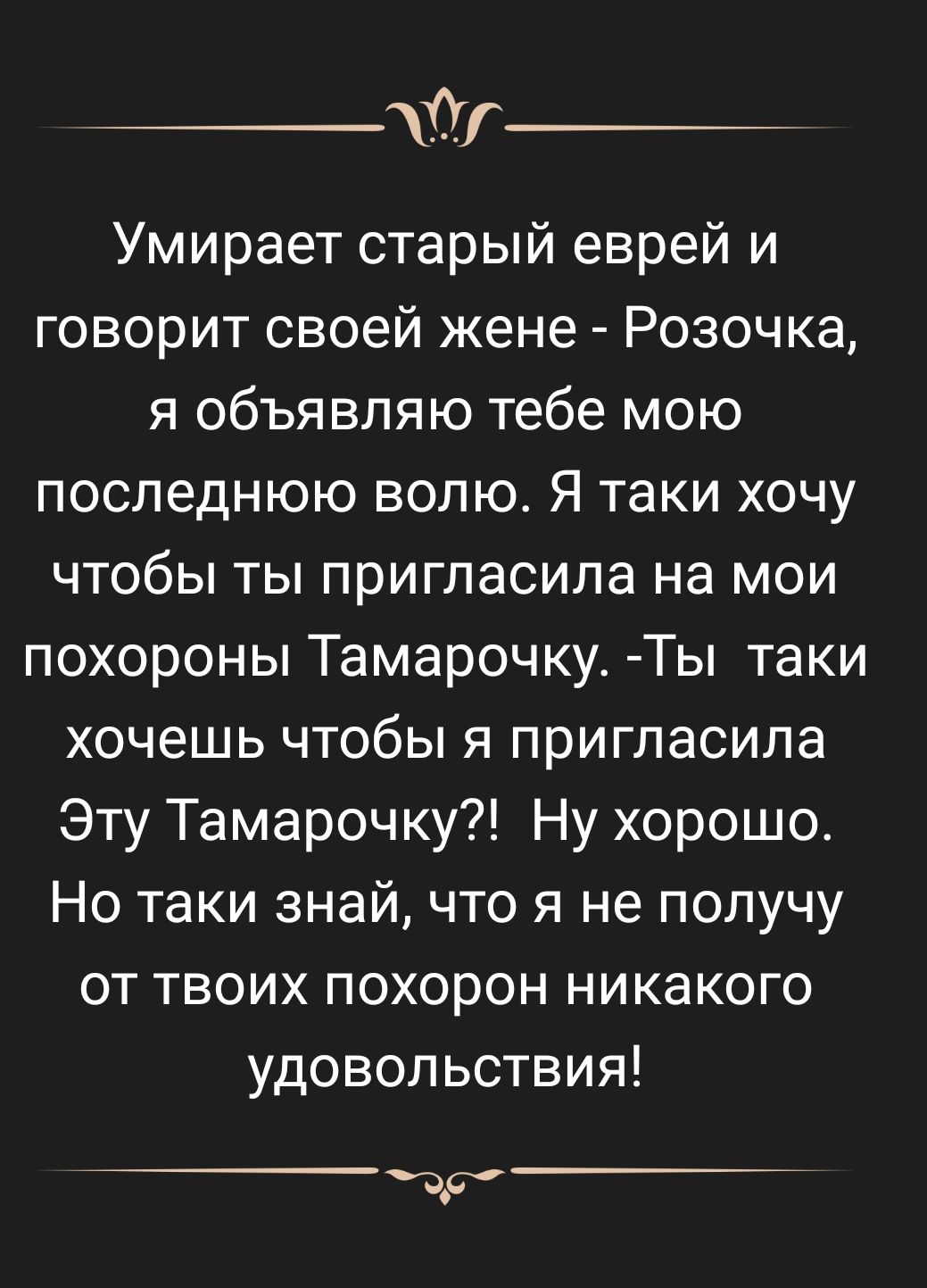 __ Умирает старый еврей и говорит своей жене Розочка я объявляю тебе мою последнюю волю Я таки хочу чтобы ты пригласила на мои похороны Тамарочку Ты таки хочешь чтобы я пригласила Эту Тамарочку Ну хорошо Но таки знай что я не получу от твоих похорон никакого удовольствия ър