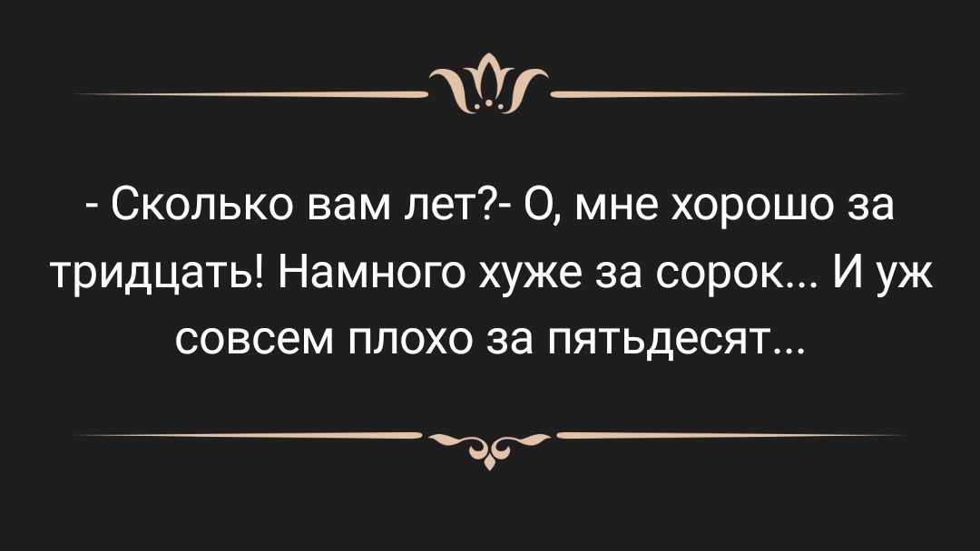 Сколько вам пет 0 мне хорошо за тридцать Намного хуже за сорок И уж СОВСЕМ ППОХО за пятьдесят д