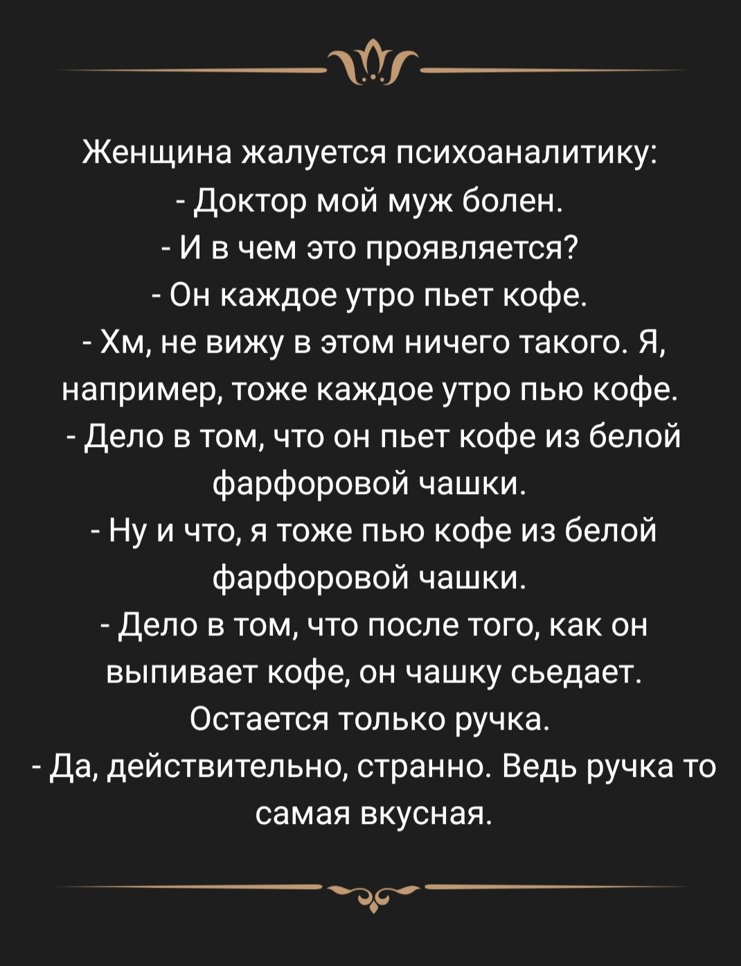 йг Женщина жалуется психоаналитику доктор мой муж болен И в чем это проявляется Он каждое утро пьет кофе Хм не вижу в этом ничего такого Я например тоже каждое утро пью кофе Дело в том что он пьет кофе из белой фарфоровой чашки Ну и что я тоже пью кофе из белой фарфоровой чашки _ Дело в том что после тогокак он выпивает кофе он чашку сьедает Остается только ручка да действительно странно Ведь ручк