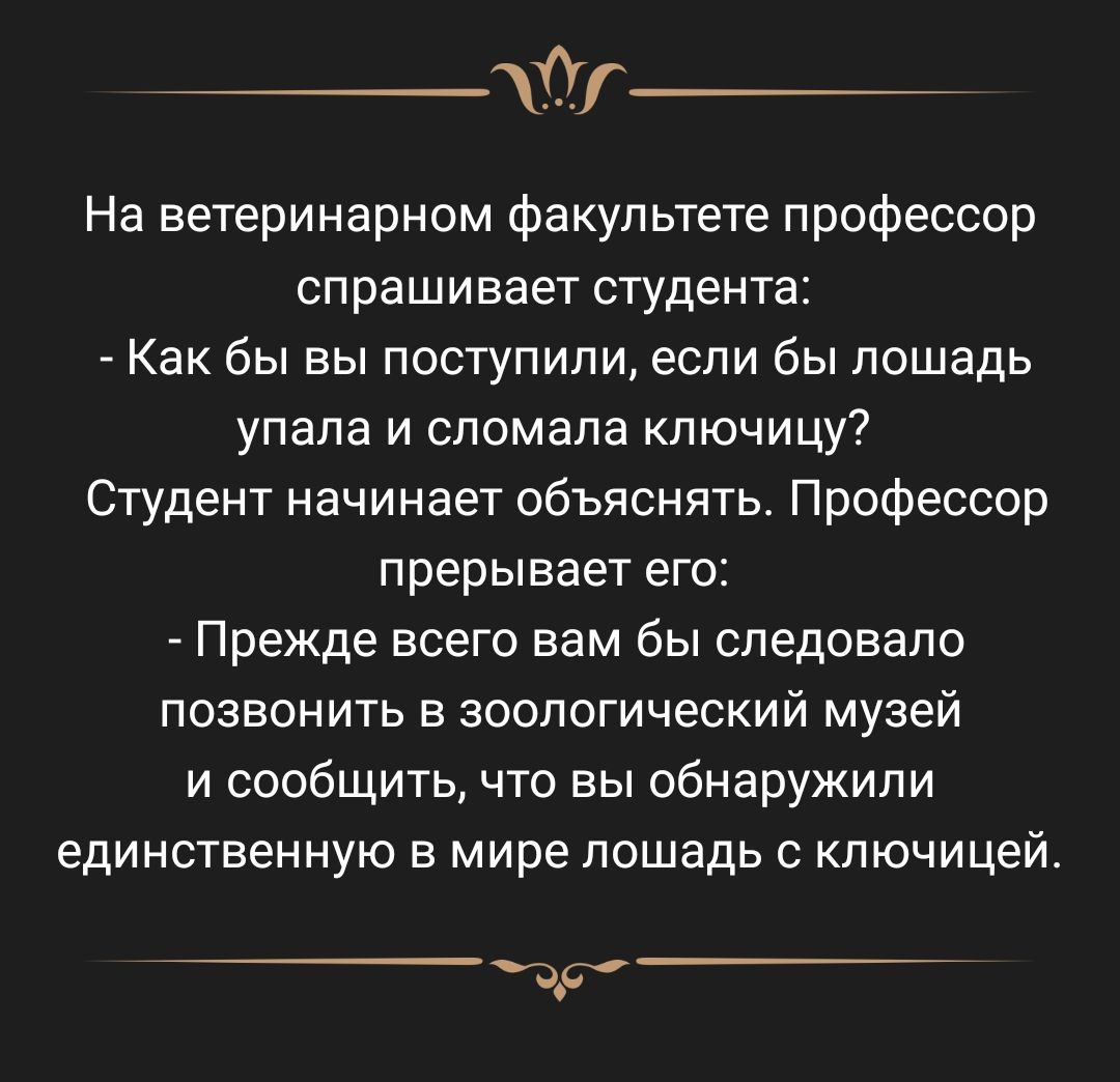 1 На ветеринарном факультете профессор спрашивает студента Как бы вы поступили если бы лошадь упала и сломала ключицу Студент начинает объяснять Профессор прерывает его Прежде всего вам бы следовало позвонить в зоологический музей и сообщить что вы обнаружили единственную в мире лошадь с ключицей