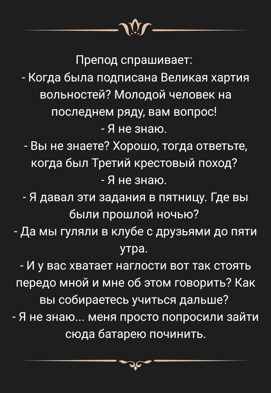 __т Препод спрашивает Когда была подписана Великая хартия вольностей Молодой человек на последнем ряду нам вопрос Я не знаю Вы не знаете Хорошо тогда ответьте когда был Третий крестовый поход Я не знаю Я давал эти задания в пятницу Где вы были прошлой ночью да мы гуляли в клубе с друзьями до пяти утра 7 И у вас хватает наглости вот так стоять передо мной и мне об этом говорить Как вы собираетесь у