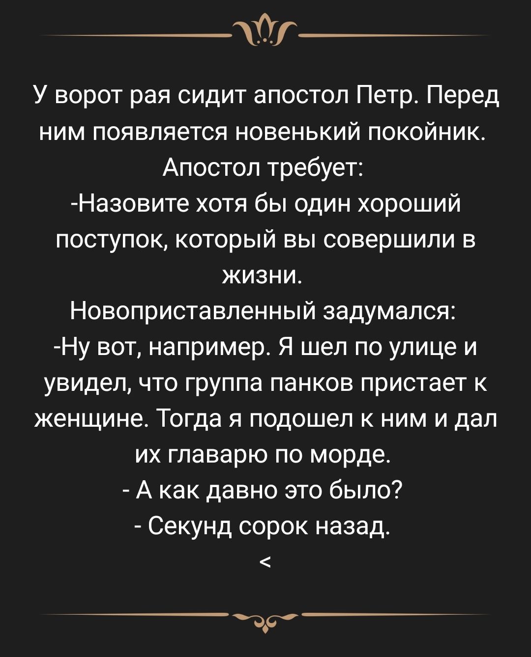 Ур_ У ворот рая сидит апостол Петр Перед ним появляется новенький покойник Апостол требует Назовите хотя бы один хороший поступок который вы совершили в ЖИЗНИ Новоприставленный задумался Ну вот например Я шел по улице и увидел что группа панков пристает к женщине Тогда я подошел к ним и дал их главарю по морде А как давно это было Секунд сорок назад д