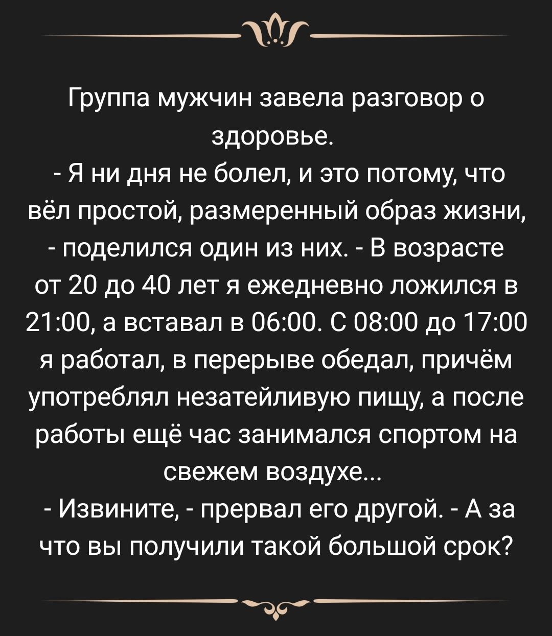 _т Группа мужчин завела разговор о здоровье Я ни дня не болел и это потому что вёл простой размеренный образ жизни поделился один из них В возрасте от 20 до 40 лет я ежедневно ложился в 21 100 а вставал в 061000 0800 до 1700 я работал в перерыве обедал причём употреблял незатейливую пищу а после работы ещё час занимался спортом на свежем воздухе Извините прервал его другой А за что вы получили так