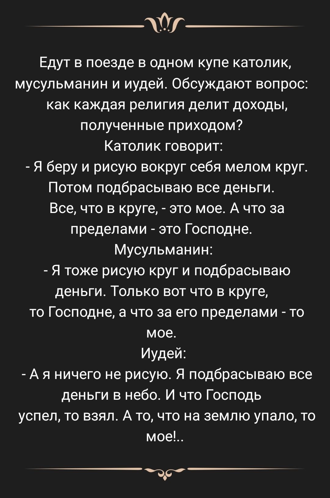 _т Едут в поезде в одном купе католик мусульманин и иудей Обсуждают вопрос как каждая религия делит доходы полученные приходом Катопик говорит я беру и рисую вокруг себя мелом круг Потом подбрасываю все деньги Все что в круге это мое А что за пределами это Господне Мусульманин Я тоже рисую круг и подбрасываю деньги Только вот что в круге то Господне а что за его пределами то мое Иудей А я ничего н