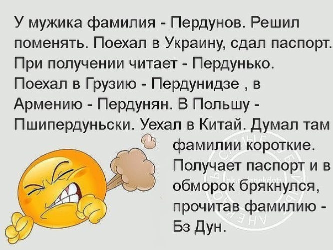 У мужика фамилия Пердунов Решил поменять Поехал в Украину сдал паспорт При получении читает Пердунько Поехал в Грузию Пердунидзе в Армению Пердунян В Польшу Пшипердуньски Уехал в Китай Думал там фамилии короткие Получает паспорт и в обморок брякнулся прочитав фамилию Бз Дун