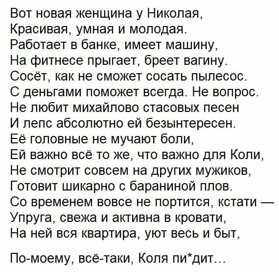Вот новая женщина у Николая Красивая умная и молодая Работает в банке имеет машину На фитнесе прыгает бреет вагину Сосёт как не сможет сосать пылесос С деньгами поможет всегда Не вопрос Не любит михайлово стасовых песен И лепс абсолютно ей безынтересен Её головные не мучают боли Ей важно всё то же что важно для Коли Не смотрит совсем на других мужиков Готовит шикарно с бараниной плов Со временем в
