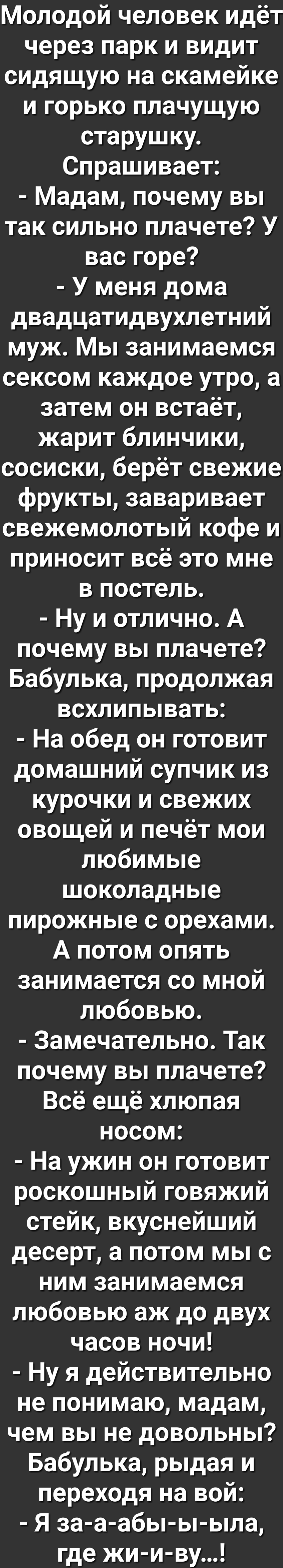 Молодой человек идёт через парк и видит сидящую на скамейке и горько плачущую старушку Спрашивает Мадам почему вы так сильно плачете У вас горе У меня дома двадцатидвухлетний муж Мы занимаемся сексом каждое утро а затем он встаёт жарит блинчики сосиски берёт свежие фрукты заваривает свежемолотый кофе и приносит всё это мне в постель Ну и отлично А почему вы плачете Бабулька продолжая всхлипывать Н