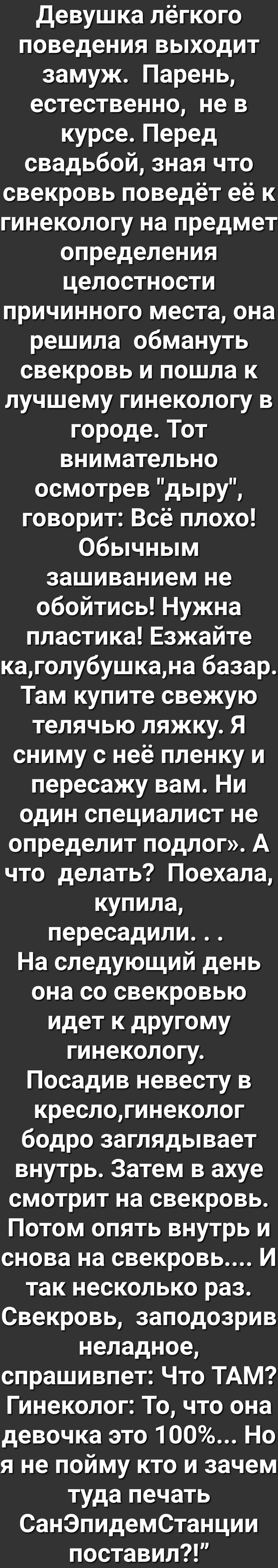 Девушка лёгкого поведения выходит замуж Парень естественно не в курсе Перед свадьбой зная что свекровь поведёт её к гинекологу на предмет определения целостности причинного места она решила обмануть свекровь и пошла к лучшему гинекологу в городе Тот внимательно осмотрев дыру говорит Всё плохо Обычным зашиванием не обойтись Нужна пластика Езжайте каголубушкана базар Там купите свежую телячью ляжку 