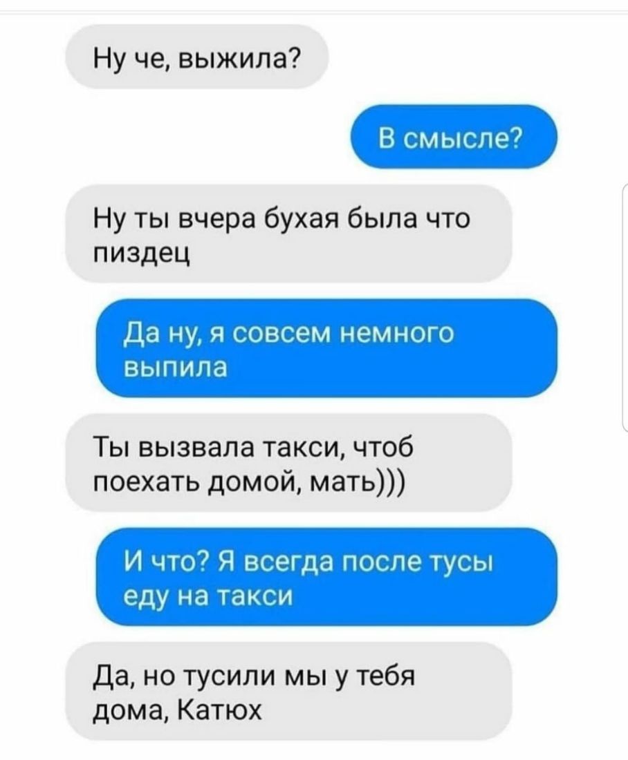 Ну че выжила В смысле7 Ну ты вчера бухая была что пиздец Да ну я совсем  немного ВЫПИЛЭ Ты вызвала такси чтоб поехать домой мать И что Я всегда  после тусы еду