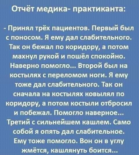 Отчёт медика практиканта Принял трёх пациентов Первый был поносом Я ему дал слабительные Так он бежал по коридору а потом махнул рукой и пошёл спокойно Наверно помогло Второй был на костылях с переломом ноги Я ему тоже дал слабительного Так он сначала на костылях ковылял по коридору а потом костыли отбросил и побежал Помогло наверное Третий с сильнейшем кашлем Само собой я опять дал слабительное Е